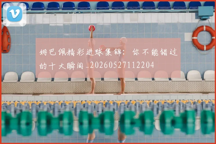 姆巴佩精彩进球集锦：你不能错过的十大瞬间_20260527112204