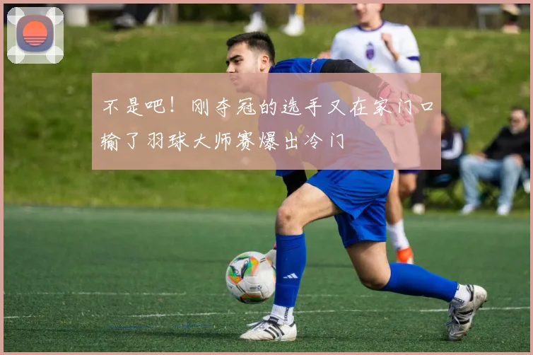 不是吧!刚夺冠的选手又在家门口输了羽球大师赛爆出冷门
