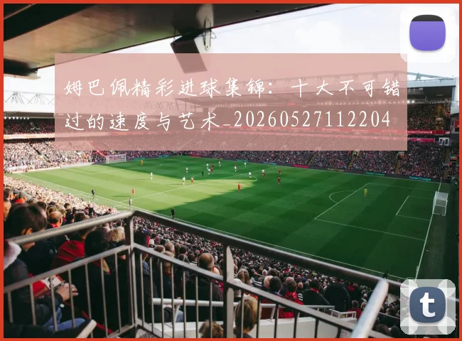 姆巴佩精彩进球集锦：十大不可错过的速度与艺术_20260527112204