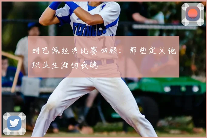 姆巴佩经典比赛回顾：那些定义他职业生涯的夜晚