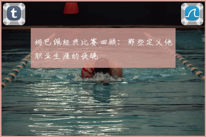 姆巴佩经典比赛回顾：那些定义他职业生涯的夜晚