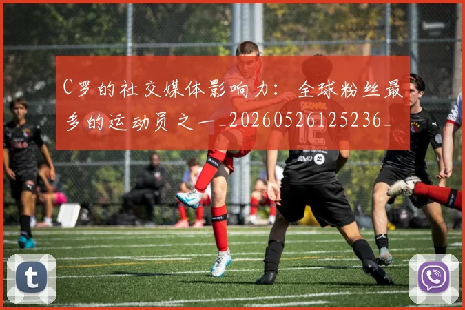 C罗的社交媒体影响力：全球粉丝最多的运动员之一_20260526125236_20260606165427