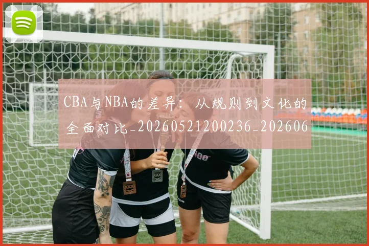 CBA与NBA的差异：从规则到文化的全面对比_20260521200236_20260606165132