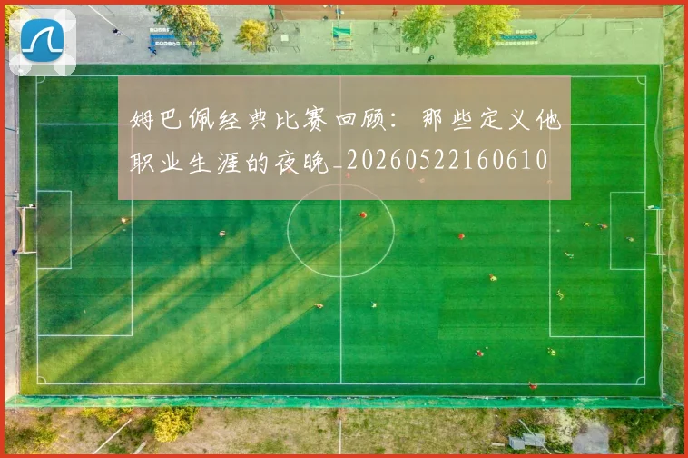 姆巴佩经典比赛回顾：那些定义他职业生涯的夜晚_20260522160610