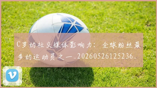 C罗的社交媒体影响力：全球粉丝最多的运动员之一_20260526125236_20260606165427