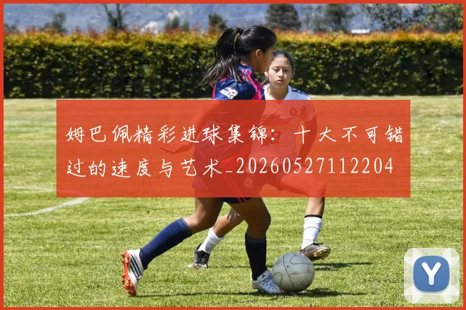 姆巴佩精彩进球集锦：十大不可错过的速度与艺术_20260527112204